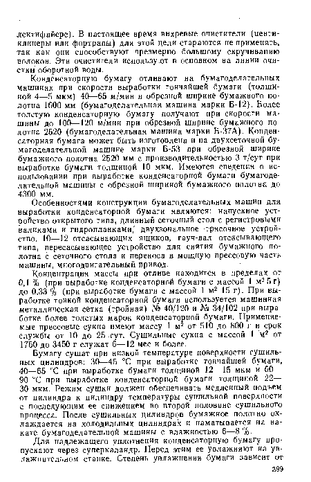 Конденсаторную бумагу отливают на бумагоделательных машинах при скорости выработки тончайшей бумаги (толщиной 4—5 мкм) 40—65 м/мин и обрезной ширине бумажного полотна 1600 мм (бумагоделательная машина марки Б-12). Более толстую конденсаторную бумагу получают при скорости машины до 100—120 м/мин при обрезной ширине бумажного полотна 2520 (бумагоделательная машина марки Б-37А). Конденсаторная бумага может быть изготовлена и на двухсеточной бумагоделательной машине марки Б-53 при обрезной ширине бумажного полотна 2520 мм с производительностью 3 т/сут при выработке бумаги толщиной 10 мкм. Имеются сведения о использовании при выработке конденсаторной бумаги бумагоделательной машины с обрезной шириной бумажного полотна до 4300 мм.