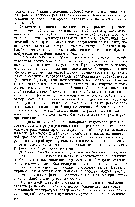 Немаловажную роль играют и расположение узлоловителей, установка распределителей потока массы, конструкция напорных ящиков и напускных устройств. Практически установлено, что на линии продольных осей узлоловителей скорость потока обычно выше, чем на осевой линии промежутков между ними. Замена обычных узлоловителей вертикальными сортировками (селектифайерами) или центриклинерами полностью еще не может обеспечить постоянства скорости по ширине потока массы, поступающей в напорный ящик. Очень часто колебания 1 м2 вырабатываемой бумаги по ширине бумажного полотна зависят от профиля выпускной щели напускного устройства. Поэтому выпускная насадка должна иметь достаточно жесткую конструкцию и обеспечить возможность плавного регулирования открытия щели по всей ширине машины. Масса должна поступать на сетку спокойным потоком, направленным по возможности параллельно ходу сетки без ясно видимых струй и разбрызгивания.