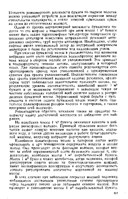 При очистке бумажной массы в узлоловителях под влиянием вибрации ванн часто наблюдается волнообразное движение потока массы в сборном желобе от узлоловителей. Это приводит к неоднородности течения потока, поступающего в напорный ящик. Для предотвращения этого явления рекомендуется синхронизировать привод всех узлоловителей с одновременным сдвигом фаз тряски узлоловителей. Нежелательное совпадение фаз тряски узлоловителей вызывает явление резонанса, при котором могут наблюдаться значительные пульсации потока, определяющие уровень систематических колебаний массы 1 м2 бумаги в ее машинном направлении и зависящие также от частоты собственных колебаний всей системы подачи и распределения бумажной массы. Эффективной мерой борьбы с пульсациями в системе подачи бумажной массы может быть тщательное балансирование роторов насосов и сортировок, а также центровка осей полумуфт.