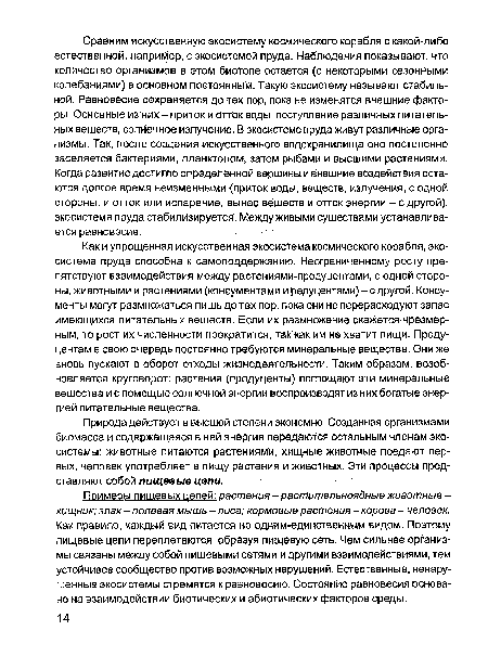 Как и упрощенная искусственная экосистема космического корабля, экосистема пруда способна к самоподдержанию. Неограниченному росту препятствуют взаимодействия между растениями-продуцентами, с одной стороны, животными и растениями (консументами и редуцентами)-с другой. Консу-менты могут размножаться лишь до тех пор, пока они не перерасходуют запас имеющихся питательных веществ. Если их размножение окажется чрезмерным, то рост их численности прекратится, так как им не хватит пищи. Продуцентам в свою очередь постоянно требуются минеральные вещества. Они же вновь пускают в оборот отходы жизнедеятельности. Таким образом, возобновляется круговорот: растения (продуценты) поглощают эти минеральные вещества и с помощью солнечной энергии воспроизводят из них богатые энергией питательные вещества.