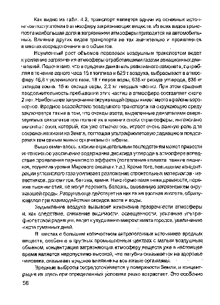 Неуклонный рост объемов перевозок воздушным транспортом ведет к усилению загрязнения атмосферы отработавшими газами авиационных двигателей. Подсчитано, что в среднем двигатель реактивного самолета, потребляя в течение одного часа 15 т топлива и 625 т воздуха, выбрасывает в атмосферу 46,8 т углекислого газа, 18 т паров воды, 635 кг оксида углерода, 635 кг оксидов азота, 15 кг оксида серы, 2,2 кг твердых частиц. При этом средняя продолжительность пребывания этих частиц в атмосфере составляет около 2 лет. Наибольшее загрязнение окружающей среды имеет место в районе аэропортов. Вредное воздействие воздушного транспорта на окружающую среду заключается также в том, что оксиды азота, выделенные двигателями сверхзвуковых самолетов при полете их в нижних слоях стратосферы, интенсивно окисляют озон, который, как уже отмечалось, играет очень важную роль для сохранения жизни на Земле, поглощая ультрафиолетовую радиацию и предохраняя тем самым живые организмы от гибели.