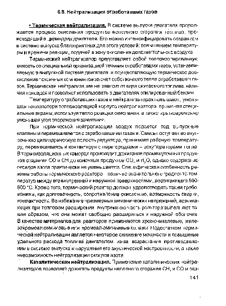 При термической нейтрализации воздух подается под выпускные клапаны и перемешивается с отработавшими газами. Смесь поступает во внутреннюю цилиндрическую полость редуктора, принимает рабочую температуру, перемешиваясь и контактируя с перегородками - рекуператорами тепла. В термоизоляционных камерах происходит дожигание промежуточных продуктов сгорания СО и СН до конечных продуктов С02 и Н20, однако содержание оксидов азота практически не уменьшается. Специфическая особенность режима работы термического реактора - наличие значительного градиента температур между его внутренней и наружной поверхностями, достигающего 500-600 °С. Кроме того, термический реактор должен удовлетворять таким требованиям, как долговечность, сопротивление окислению, возможность сварки, компактность. Во избежание чрезмерных механических напряжений, возникающих при тепловом расширении, внутреннюю часть реактора выполняют таким образом, что она может свободно расширяться к наружной оболочке. В качестве материалов для реакторов применяются хромоникелевые, железохромоалюминиевые или хромоалюминиевые сплавы. Недостатком термической нейтрализации является некоторое снижение мощности и повышение удельного расхода топлива двигателем из-за возрастания противодавления в системе выпуска и нарушения его акустической настроенности, а также невозможность нейтрализации оксидов азота.