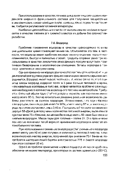 Однако применение водорода в качестве топлива для автомобильных двигателей вследствие ряда его физико-химических свойств серьезно затрудняется. Водород имеет низкую плотность. И, несмотря на то, что в единице массы водород содержит почти в 3 раза больше тепловой энергии, чем известные ископаемые топлива, острой является проблема размещения необходимого количества водородного топлива на автомобиле: Требуется большой объем тары (1м3 водорода в нормальном состоянии имеет массу всего 90 г). Экспериментально доказана реальная возможность работы двигателя на сжатом водороде. Установлено, что один баллон с водородом, сжатым до давления 14 МПа, имеет массу 57 кг, а масса водорода при этом составляет лишь 0,45 кг. При удельной теплоте сгорания водорода 55 кДж/кг для получения количества тепловой энергии, выделяемой при сжигании 75 л бензина, на автомобиле надо иметь 40 таких баллонов со сжатым водородом. Масса тары для топлива - более 2т. Это практически полностью исключает такой вариант применения водорода в качестве автомобильного топлива.