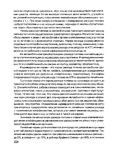 Нормы расхода топлива на автомобильном транспорте включают расход топлива только на осуществление транспортного процесса. Расход топлива на обслуживание и ремонт автомобилей и прочие хозяйственные нужды в состав их не включается и формируется отдельно. Нормы расхода устанавливаются раздельно по автомобильному бензину, дизельному топливу, сжиженному и сжатому газом и служат для нормирования расхода этих ресурсов на АТП, планирование их потребления и оценки эффективности использования .