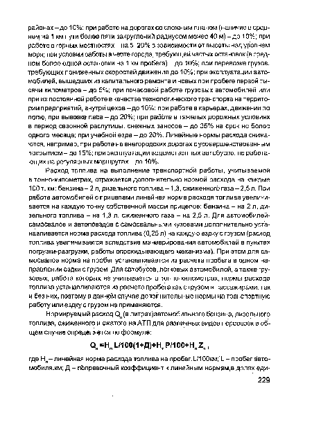 Расход топлива на выполнение транспортной работы, учитываемой в тонно-километрах, отражается дополнительно нормой расхода на каждые 100 т. км: бензина-2 л, дизельного топлива -1,3, сжиженного газа-2,5 л. При работе автомобилей с прицепами линейная норма расхода топлива увеличивается на каждую тонну собственной массы прицепов: бензина - на 2 л, дизельного топлива - на 1,3 л, сжиженного газа - на 2,5 л. Для автомобилей-самосвалов и автопоездов с самосвальными кузовами дополнительно устанавливается норма расхода топлива (0,25 л) на каждую ездку с грузом (расход топлива увеличивается вследствие маневрирования автомобилей в пунктах погрузки-разгрузки, работы опрокидывающего механизма). При этом для самосвалов норма на пробег устанавливается из расчета пробега в одном направлении ездки с грузом. Для автобусов, легковых автомобилей, а также грузовых, работа которых не учитывается в тонно-километрах, нормы расхода топлива устанавливаются из расчета пробега как с грузом и пассажирами, так и без них, поэтому в данном случае дополнительные нормы на транспортную работу или ездку с грузом не применяются.