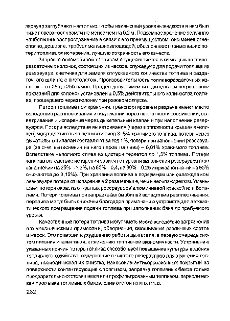 Потери топлива при хранении, транспортировке и раздаче имеют место вследствие расплескивания и подтеканий через неплотности соединений, выветривания и испарения через дыхательный клапан и при наполнении резервуаров. Потери вследствие выветривания (через неплотности крышек емкостей) могут достигать за летний период 3-5% хранимого топлива, потери через дыхательный клапан составляют за год 1 %, потери при заполнении резервуара (за счет вытеснения из него паров топлива) - 0,01% хранимого топлива. Вследствие неполного слива из цистерн теряется до 1,5% топлива. Потери топлива вследствие испарения зависят от уровня заполнения резервуара (при заполнении на 25% -1,2%, на 60% - 0,4, на 80% -0,25 и при заполнении на 95% снижаются до 0,15%). При хранении топлива в подземном или охлаждаемом резервуаре потери от испарения в 2 раза меньше, чем в неохлаждаемом. Уменьшает потери окраска открытых резервуаров алюминиевой краской или белилами. Потери топлива при заправке автомобилей вследствие расплескивания, перелива могут быть снижены благодаря применению устройств для автоматического прекращения подачи топлива при заполнении бака до требуемого уровня.