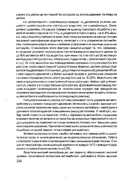 На эффективность топливоиспользования существенное влияние оказывает профессиональное мастерство водителя, его квалификация. Определено, например, что расход топлива на единицу транспортной работы у водителя первого класса на 10-14%, а у водителя второго класса - на 6-8% меньше, чем у водителя третьего класса. Значительное влияние на расход топлива оказывает квалификация водителя, качество и стиль управления автомобилем, применение рациональных приемов управления в конкретных дорожных ситуациях. О весомости этого фактора свидетельствует то, что, например, в городских условиях эксплуатации при интенсивности дорожного движения до 600 автомобилей в час водитель принимает на 1 км пути до 25 мотивированных решений (ускорение, замедление, торможение, переключение передач и т.д.). От того, насколько квалифицированно принимаются и реализуются эти решения, существенно зависит расход топлива. Водитель должен всегда стремиться поддерживать постоянную, допустимую в конкретной дорожной обстановке скорость движения на более высокой передаче. Длительное движение на низких передачах увеличивает расход топлива на 15-20%. Использование наката при движении по незагруженной магистрали дает эффект при условии, что путь наката в 2-3 раза больше пути разгона. Дополнительный расход топлива вызывает несвоевременное переключение передач при преодолении подъемов (запоздалое или медленное переключение может вызвать остановку автомобиля и необходимость последующего разгона).