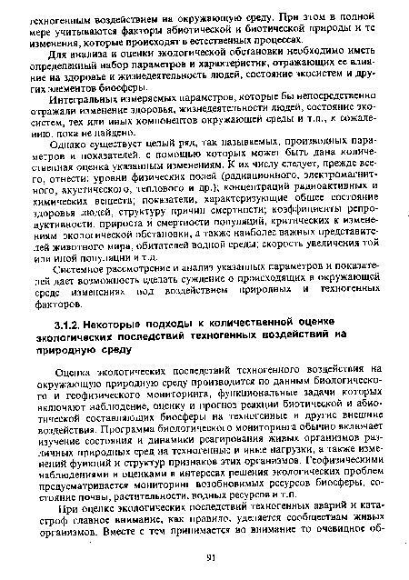 Оценка экологических последствий техногенного воздействия на окружающую природную среду производится по данным биологического и геофизического мониторинга, функциональные задачи которых включают наблюдение, оценку и прогноз реакции биотической и абиотической составляющих биосферы на техногенные и другие внешние воздействия. Программа биологического мониторинга обычно включает изучение состояния и динамики реагирования живых организмов различных природных сред на техногенные и иные нагрузки, а также изменений функций и структур признаков этих организмов. Геофизическими наблюдениями и оценками в интересах решения экологических проблем предусматривается мониторинг возобновимых ресурсов биосферы, состояние почвы, растительности, водных ресурсов и т.п.