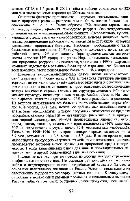 Основные факторы производства — трудовая деятельность, капитал и природная рента — распределены в общем доходе России в соотношении 5 : 20 : 75. Таким образом, 75% доходов страны, или 60 млрд долларов, приносят природные ресурсы. Это тождественно доходной части консолидированного бюджета. Следовательно, существующая в стране система налогообложения, ценовая политика, механизмы распределения работают не на интересы всех граждан, которым принадлежат природные богатства. Наоборот, преобладающую часть бюджетных доходов (около 70%) государство получает с труда, т.е. заработной платы, 17% дает капитал (предпринимательская деятельность) и только 13% природная рента. Нерациональность использования природных ресурсов показывает то, что только в 1999 г. сырьевой комплекс недодал федеральному бюджету 46 млрд долл, что близко ко всей доходной части федерального бюджета — 56,4 млрд долл.