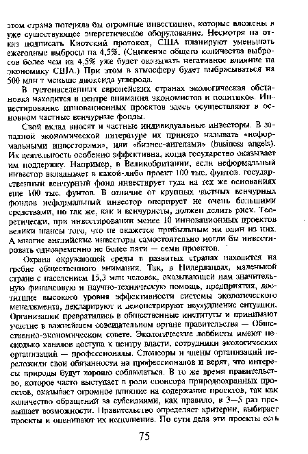 Свой вклад вносят и частные индивидуальные инвесторы. В западной экономической литературе их принято называть «неформальными инвесторами», или «бизнес-ангелами» (business angels). Их деятельность особенно эффективна, когда государство оказывает им поддержку. Например, в Великобритании, если неформальный инвестор вкладывает в какой-либо проект 100 тыс. фунтов, государственный венчурный фонд инвестирует туда на тех же основаниях еще 100 тыс. фунтов. В отличие от крупных частных венчурных фондов неформальный инвестор оперирует не очень большими средствами, но так же, как и венчуристы, должен делить риск. Теоретически, при инвестировании менее 10 инновационных проектов велики шансы того, что не окажется прибыльным ни один из них. А многие английские инвесторы самостоятельно могли бы инвестировать одновременно не более пяти — семи проектов.