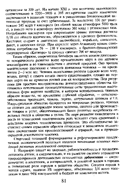 Таким образом, современная биосфера является итогом длительного исторического развития всего органического мира в его видовом многообразии и во взаимодействии с неживой природой. Она прошла значительную эволюцию с момента появления человека — на протяжении 2—3 млн лет. Человек использовал ресурсы (прежде всего воду, воздух, пищу) с самого начала своего существования, однако на первых порах он не прилагал усилий для их воспроизводства. Под ресурсами для простого воспроизводства доивдустриального общества понимаются естественные производительные силы традиционных многовековых форм ведения хозяйства, в котором использовались главным образом вещества, не прошедшие глубокой обработки, — сельскохозяйственная продукция, камень, дерево, натуральные волокна и т.п. Индустриальное общество базируется на природных ресурсах, нужных не столько для поддержания жизни человека, сколько для производства товаров и услуг, обеспечивающих более развитые потребности отдельных людей и общества в целом. По мере развития цивилизации и роста ее технической оснащенности роль человека стала сравнимой с действием мощных геологических процессов. Это обстоятельство заставляет самым серьезным образом относиться к возможным отдаленным последствиям как производственной и аграрной, так и природоохранной деятельности человека.