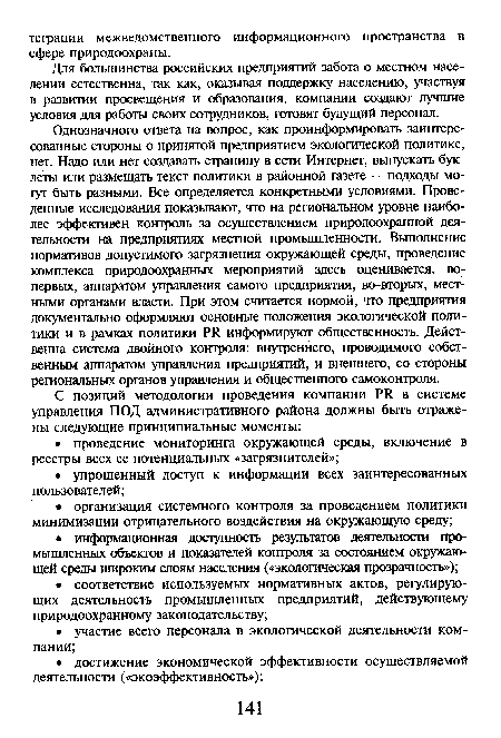 Однозначного ответа на вопрос, как проинформировать заинтересованные стороны о принятой предприятием экологической политике, нет. Надо или нет создавать страницу в сети Интернет, выпускать буклеты или размещать текст политики в районной газете — подходы могут быть разными. Все определяется конкретными условиями. Проведенные исследования показывают, что на региональном уровне наиболее эффективен контроль за осуществлением природоохранной деятельности на предприятиях местной промышленности. Выполнение нормативов допустимого загрязнения окружающей среды, проведение комплекса природоохранных мероприятий здесь оценивается, во-первых, аппаратом управления самого предприятия, во-вторых, местными органами власти. При этом считается нормой, что предприятия документально оформляют основные положения экологической политики и в рамках политики РЯ информируют общественность. Действенна система двойного контроля: внутреннего, проводимого собственным аппаратом управления предприятий, и внешнего, со стороны региональных органов управления и общественного самоконтроля.