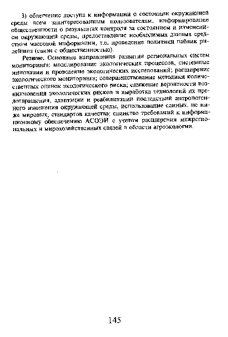 Резюме. Основные направления развития региональных систем мониторинга: моделирование экологических процессов, системные инновации и проведение экологических исследований; расширение экологического мониторинга; совершенствование методики количественных оценок экологического риска; снижение вероятности возникновения экологических рисков и выработка технологий их предотвращения, адаптации и реабилитации последствий антропогенного изменения окружающей среды, использование единых, не ниже мировых, стандартов качества; единство требований к информационному обеспечению АСОЭИ с учетом расширения межрегиональных и мирохозяйственных связей в области агроэкологии.