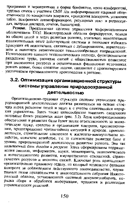 Организационно-правовая структура системы управления природоохранной деятельностью должна развиваться на основе стоящих перед регионом целей и задач и с учетом сложившейся иерархии управления. Здесь также целесообразно выделить следующие основные блоки решаемых задач (рис. 3.2). Блок информационного обеспечения и развития базы будет нести ответственность за экологическую науку, средства и организации контроля, прогнозирование, предотвращение чрезвычайных ситуаций в природе, промышленности, строительном комплексе и жилищно-коммунальном хозяйстве, сельском хозяйстве, т.е. за соответствие развития базы и уровня природоохранной деятельности развитию региона. Это так называемый блок доходов и ресурсов. Здесь сформированы подразделения анализа, информации, науки, мониторинга, экономического и инвестиционного развития, имущественных отношений, стратегических ресурсов и внешних связей. Ключевая роль принадлежит организационно-правовому отделу, на который возложены функции контроля за соблюдением действующего законодательства, нормативных актов правительства и законодательного собрания Нижегородской области, установленной системой документооборота, порядка сбора и обработки информации, принятия и реализации управленческих решений.