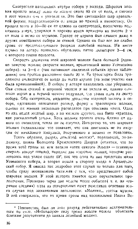 Скорость движения этой шаровой молнии была большой (однако заметно меньше скорости молнии, пролетевшей мимо Успенского собора): за 3—4 с (так оценивают свидетели события время наблюдения) она прошла расстояние около 20 м. Ее траектория была прослежена очевидцами от входа до места взрыва (на этом участке она была прямолинейной). В соборе у алтаря находилась еще уборщица. Она стояла спиной к шаровой молнии и не видела ее, однако слышала взрыв и в первый момент подумала, что упала одна из люстр собора. Оба смотрителя, видевшие движение шаровой молнии в соборе, одинаково описывают размер, форму и траекторию молнии, однако их мнения несколько расходятся при описании цвета. Один из них видел желтый шар, а по мнению другого, она была «красная, как раскаленный уголь». Хотя молния прошла очень близко от одного из очевидцев, тепла он не ощутил. Интересно то, что шаровая молния поднималась: это означает, что она двигалась не по инерции от начального импульса, полученного в момент ее появления.