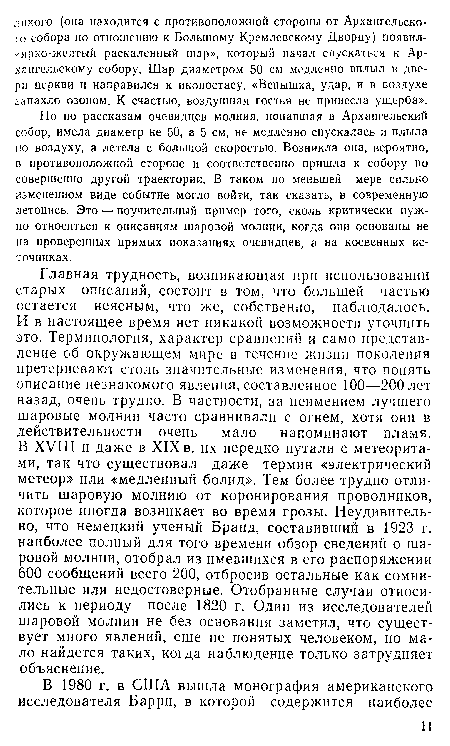 Главная трудность, возникающая при использовании старых описаний, состоит в том, что большей частью остается неясным, что же, собственно, наблюдалось. И в настоящее время нет никакой возможности уточнить это. Терминология, характер сравнений и само представление об окружающем мире в течение жизни поколения претерпевают столь значительные изменения, что понять описание незнакомого явления, составленное 100—200 лет назад, очень трудно. В частности, за неимением лучшего шаровые молнии часто сравнивали с огнем, хотя они в действительности очень мало напоминают пламя. В XVIII и даже в XIX в. их нередко путали с метеоритами, так что существовал даже термин «электрический метеор» или «медленный болид». Тем более трудно отличить шаровую молнию от коронирования проводников, которое иногда возникает во время грозы. Неудивительно, что немецкий ученый Бранд, составивший в 1923 г. наиболее полный для того времени обзор сведений о шаровой молнии, отобрал из имевшихся в его распоряжении 600 сообщений всего 200, отбросив остальные как сомнительные или недостоверные. Отобранные случаи относились к периоду после 1820 г. Один из исследователей шаровой молнии не без основания заметил, что существует много явлений, еще не понятых человеком, но мало найдется таких, когда наблюдение только затрудняет объяснение.