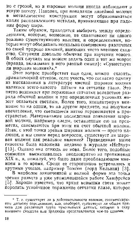 Этот вопрос приобретает еще один, можно сказать, драматический оттенок, если учесть, что согласно одному из высказанных в литературе мнений шаровая молния является всего-навсего пятном на сетчатке глаза. Это пятно возникает при поражении сетчатки вследствие разряда обычной молнии и при определенных условиях может оказаться светлым. Более того, концентрируя внимание то на одном, то на другом предмете, мы получаем впечатление, что светящееся пятно перемещается в пространстве. Материальные последствия появления шаровой молнии, например следы, оставленные ею на предметах, списываются при этом на счет обычной молнии. Итак, с этой точки зрения шаровая молния — просто иллюзия, и мы стоим перед вопросом, существует ли шаровая молния как реальное явление? Приведенная выше гипотеза была изложена недавно в журнале «Нейчур» [13]. Однако она отнюдь не нова. Более того, подобные сомнения высказывались неоднократно на протяжении XIX в., и, пожалуй, это было даже преобладающим мнением в то время. Среди ее сторонников встречались и крупные ученые, например Томсон (лорд Кельвин) [3].