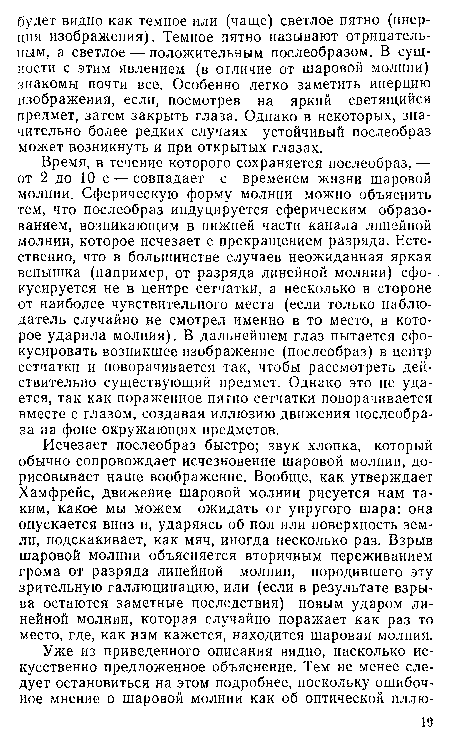 Исчезает послеобраз быстро; звук хлопка, который обычно сопровождает исчезновение шаровой молнии, дорисовывает наше воображение. Вообще, как утверждает Хамфрейс, движение шаровой молнии рисуется нам таким, какое мы можем ожидать от упругого шара: она опускается вниз и, ударяясь об пол или поверхность земли, подскакивает, как мяч, иногда несколько раз. Взрыв шаровой молнии объясняется вторичным переживанием грома от разряда линейной молнии, породившего эту зрительную галлюцинацию, или (если в результате взрыва остаются заметные последствия) новым ударом линейной молнии, которая случайно поражает как раз то место, где, как нам кажется, находится шаровая молния.