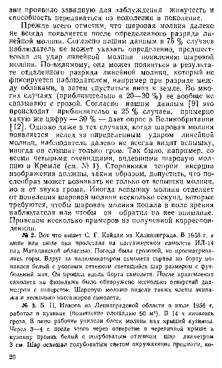 Прежде всего отметим, что шаровая молния далеко не всегда появляется после определенного разряда линейной молнии. Согласно нашим данным в 75 % случаев наблюдатель не может указать определенно, предшествовал ли удар линейной молнии появлению шаровой молнии. По-видимому, она может появиться в результате отдаленного разряда линейной молнии, который не фиксируется наблюдателем, например при разряде между облаками, а затем спуститься вниз к земле. Во многих случаях (приблизительно в 20—30 %) ее вообще не связывают с грозой. Согласно нашим данным [9] это происходит приблизительо в 25 % случаев, примерно такую же цифру — 30 % — дает опрос в Великобритании [12]. Однако даже в тех случаях, когда шаровая молния появляется вслед за определенным ударом линейной молнии, наблюдатель далеко не всегда видит вспышку, иногда он слышит только гром. Так было, например, со всеми четырьмя очевидцами, видевшими шаровую молнию в Кремле (см. № 1). Сторонники теории инерции изображения должны, таким образом, допустить, что по-слеобраз может возникать не только от вспышки молнии, но и от звука грома. Иногда вспышку молнии отделяет от появления шаровой молнии несколько секунд, которые требуются, чтобы шаровая молния попала в поле зрения наблюдателя или чтобы он обратил на нее внимание. Приведем несколько примеров из полученной корреспонденции.