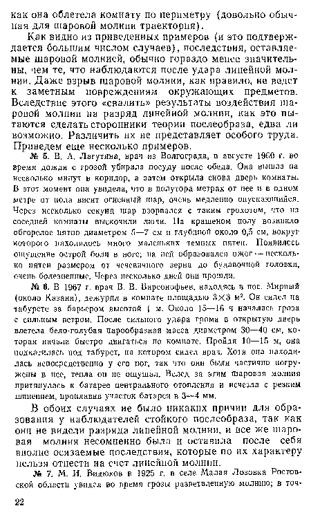 Как видно из приведенных примеров (и это подтверждается большим числом случаев), последствия, оставляемые шаровой молнией, обычно гораздо менее значительны, чем те, что наблюдаются после удара линейной молнии. Даже взрыв шаровой молнии, как правило, не ведет к заметным повреждениям окружающих предметов. Вследствие этого «свалить» результаты воздействия шаровой молнии на разряд линейной молнии, как это пытаются сделать сторонники теории послеобраза, едва ли возможно. Различить их не представляет особого труда. Приведем еще несколько примеров.