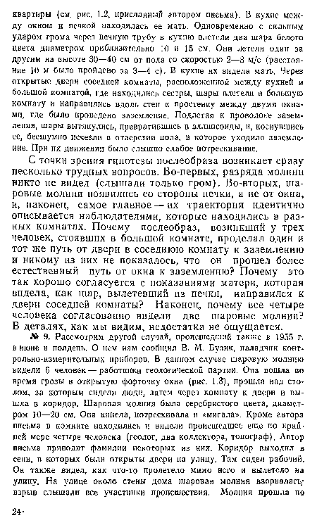 С точки зрения гипотезы послеобраза возникает сразу несколько трудных вопросов. Во-первых, разряда молнии никто не видел (слышали только гром). Во-вторых, шаровые молнии появились со стороны печки, а не от окна, и, наконец, самое главное — их траектория идентично описывается наблюдателями, которые находились в разных комнатах. Почему послеобраз, возникший у трех человек, стоявших в большой комнате, проделал один и тот же путь от двери в соседнюю комнату к заземлению и никому из них не показалось, что он прошел более естественный путь от окна к заземлению? Почему это так хорошо согласуется с показаниями матери, которая видела, как шар, вылетевший из печки, направился к двери соседней комнаты? Наконец, почему все четыре человека согласованно видели две шаровые молнии? В деталях, как мы видим, недостатка не ощущается.