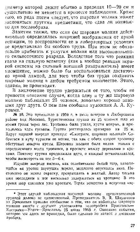 Заметим также, что если бы шаровая молния действительно определялась инерцией изображения от яркой вспышки, то воспроизвести ее в лабораторных условиях не представляло бы особого труда. При этом не обязательно прибегать к услугам молнии или высоковольтного сильноточного разряда. Вследствие того что реакция глаза на сильную вспышку (как и вообще реакция нервной системы на сильный внешний раздражитель) имеет насыщение, можно было бы воспользоваться достаточно яркой лампой, для того чтобы без труда создавать шаровые молнии в любом требуемом количестве. Этого, однако, не происходит.