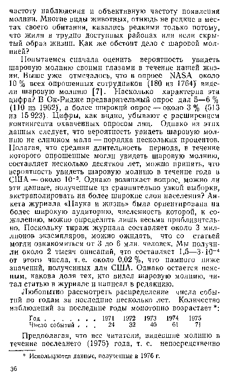 Попытаемся сначала оценить вероятность увидеть шаровую молнию своими глазами в течение нашей жизни. Выше уже отмечалось, что в опросе ЫАБА около 10 % всех опрошенных сотрудников (180 из 1764)1 видели шаровую молнию [7]. Насколько характерна эта цифра? В Ок-Ридже предварительный опрос дал 5—6 % (110 из 1962) , а более широкий опрос — около 3 % (513 из 15 923). Цифры, как видно, убывают с расширением контингента охваченных опросом лиц. Однако из этих данных следует, что вероятность увидеть шаровую молнию не слишком мала — порядка нескольких процентов. Полагая, что средняя длительность периода, в течение которого опрошенные могли увидеть шаровую молнию, составляет несколько десятков лет, можно принять, что вероятность увидеть шаровую молнию в течение года в США — около 10 3. Однако возникает вопрос, можно ли эти данные, полученные из сравнительно узкой выборки, экстраполировать на более широкие слои населения? Анкета журнала «Наука и жизнь» была ориентирована на более широкую аудиторию, численность которой, к сожалению, можно определить лишь весьма приблизительно. Поскольку тираж журнала составляет около 3 миллионов экземпляров, можно ожидать, что со статьей могли ознакомиться от 3 до 6 млн. человек. Мы получили около 2 тысяч описаний, что составляет 1,5—3 • 10-4 от этого числа, т. е. около 0,02%, что намного ниже значений, полученных для США. Однако остается неясным, какова доля тех, кто видел шаровую молнию, читал статью в журнале и написал в редакцию.