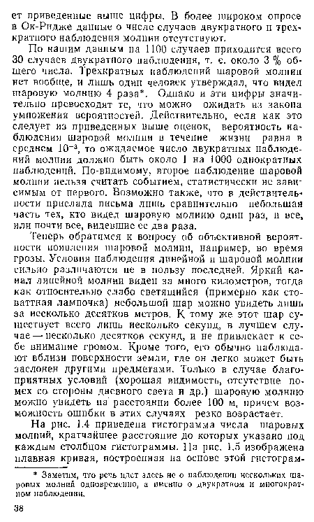 Теперь обратимся к вопросу об объективной вероятности появления шаровой молнии, например, во время грозы. Условия наблюдения линейной и шаровой молнии сильно различаются не в пользу последней. Яркий канал линейной молнии виден за много километров, тогда как относительно слабо светящийся (примерно как стоваттная лампочка) небольшой шар можно увидеть лишь за несколько десятков метров. К тому же этот шар существует всего лишь несколько секунд, в лучшем случае— несколько десятков секунд, и не привлекает к себе внимание громом. Кроме того, его обычно наблюдают вблизи поверхности земли, где он легко может быть заслонен другими предметами. Только в случае благоприятных условий (хорошая видимость, отсутствие помех са стороны дневного света и др.) шаровую молнию можно увидеть на расстоянии более 100 м, причем возможность ошибки в этих случаях резко возрастает.