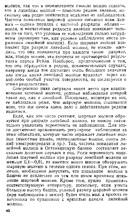 Если, как это часто считают, шаровая молния образуется при разряде линейной молнии, то можно значительно увеличить вероятность ее наблюдения. Для этого достаточно организовать регулярное наблюдение за теми объектами, которые часто поражает линейная молния (высотные шпили, телевизионные вышки, опоры линий электропередачи и др.). Так, частота попадания линейной молнии в Останкинскую башню составляет несколько десятков случаев в год. Если» вероятность появления шаровой молнии при разряде линейной молнии не меньше 0,1—0,01, то имеется много шансов обнаружить шаровую молнию в течение одного сезона. При этом, конечно, необходимо допустить, что попадание молнии в башню не исключает по тем или иным причинам появление шаровой молнии. Кроме того, нужно применять соответствующую аппаратуру, поскольку, если учесть большую высоту башни, угловой размер шаровой молнии (при наблюдении с земли) будет очень мал, а яркость ее ничтожна по сравнению с яркостью канала линейной молнии.