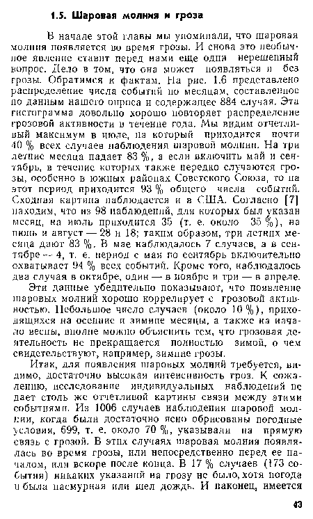 В начале этой главы мы упоминали, что шаровая молния появляется во время грозы. И снова это необычное явление ставит перед нами еще один нерешенный вопрос. Дело в том, что она может появляться и без грозы. Обратимся к фактам. На рис. 1.6 представлено распределение числа событий по месяцам, составленное по данным нашего опроса и содержащее 884 случая. Эта гистограмма довольно хорошо повторяет распределение грозовой активности в течение года. Мы видим отчетливый максимум в июле, на который приходится почти 40 % всех случаев наблюдения шаровой молнии. На три летние месяца падает 83 %, а если включить май и сентябрь, в течение которых также нередко случаются грозы, особенно в южных районах Советского Союза, то на этот период приходится 93 % общего числа событий. Сходная картина наблюдается и в США. Согласно [7] находим, что из 98 наблюдений, для которых был указан месяц, на июль приходится 35 (т. е. около 35%), на июнь и август — 28 и 18; таким образом, три летних месяца дают 83 %. В мае наблюдалось 7 случаев, а в сентябре— 4, т. е. период с мая по сентябрь включительно охватывает 94 % всех событий. Кроме того, наблюдалось два случая в октябре, один — в ноябре и три — в апреле.