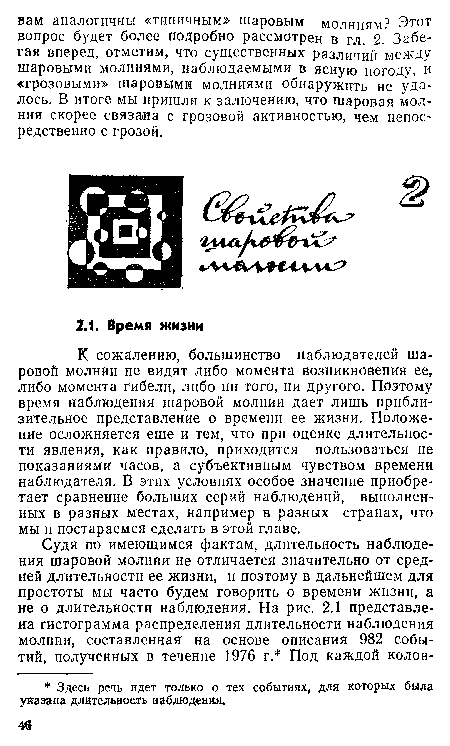 К сожалению, большинство наблюдателей шаровой молнии не видят либо момента возникновения ее, либо момента гибели, либо ни того, ни другого. Поэтому время наблюдения шаровой молнии дает лишь приблизительное представление о времени ее жизни. Положение осложняется еще и тем, что при оценке длительности явления, как правило, приходится пользоваться не показаниями часов, а субъективным чувством времени наблюдателя. В этих условиях особое значение приобретает сравнение больших серий наблюдений, выполненных в разных местах, например в разных странах, что мы и постараемся сделать в этой главе.