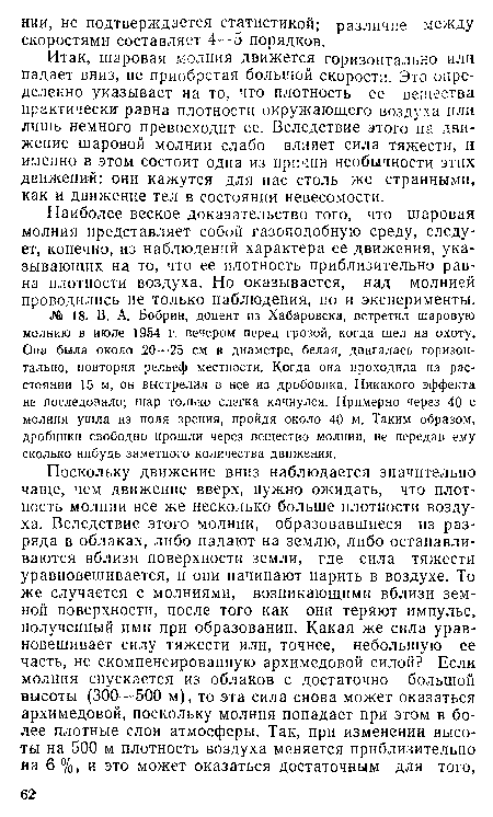 Итак, шаровая молния движется горизонтально или падает вниз, не приобретая большой скорости. Это определенно указывает на то, что плотность ее вещества практически равна плотности окружающего воздуха или лишь немного превосходит ее. Вследствие этого на движение шаровой молнии слабо влияет сила тяжести, и именно в этом состоит одна из причин необычности этих движений: они кажутся для нас столь же странными, как и движение тел в состоянии невесомости.