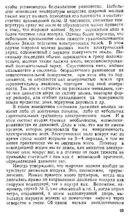 В таком взвешенном состоянии движение молнии зависит либо от воздушных потоков, либо от небольших горизонтальных градиентов электрического поля. И в этом состоит вторая причина необычности, «немотиви-рованности» ее движений. Дело в том, что мы не имеем органов, которые реагировали бы на напряженность электрического поля. Электрическое поле вокруг нас во время грозы может возрасти на 3—4 порядка, и тем не менее практически мы не ощущаем этого. Поэтому в повседневной жизни мы не знаем, как меняется электрическое поле вокруг нас, и в отличие от поля тяжести не привыкли считаться с ним как с возможной причиной, определяющей движение тел.