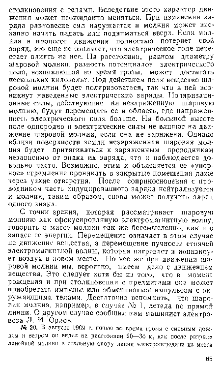 С точки зрения, которая рассматривает шаровую молнию как сфокусированную электромагнитную волну, говорить о массе молнии так же бессмысленно, как и о запасе ее энергии. Перемещение означает в этом случае не движение вещества, а перемещение пучности стоячей электромагнитной волны, которая нагревает и ионизирует воздух в новом месте. Но все же при движении шаровой молнии мы, вероятно, имеем дело с движением вещества. Это следует хотя бы из того, что в момент рождения и при столкновении с предметами она может приобретать импульс или обмениваться импульсом с окружающими телами. Достаточно вспомнить, что шаровая молния, например, в случае № 1, летела по прямой линии. О другом случае сообщил нам машинист электровоза Л. И. Орлов.