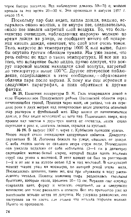 Поскольку пар был виден, капли дождя, видимо, испарялись около молнии, а не внутри нее, следовательно, около нее имелся нагретый слой воздуха. То, что большинство очевидцев, наблюдавших шаровую молнию во время дождя на улице, не сообщают ничего об испарении капель дождя, означает, что слой этот очень тонок. Тело, нагретое до температуры 1000 К или выше, было бы окутано густым облаком тумана. Мы уже знаем, что речь сейчас не идет о таких температурах. И все же из того, что испарение было видно, прямо следует, что вокруг шаровой молнии находился слой воздуха, нагретый до температуры выше 100 °С. Другое интересное наблюдение, содержащееся в этом сообщении,— образование облачка пара после взрыва. К нему мы еще вернемся в следующих параграфах, а пока обратимся к другим фактам.