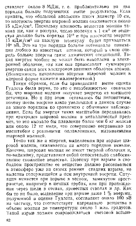 Таким образом, если бы приведенная выше оценка Гудлета была верна, то это с неизбежностью означало бы, что шаровая молния получает энергию из внешнего источника. Но и при этом оставалось бы непонятным, почему поток энергии извне увеличился в данном случае на много порядков по сравнению с обычными наблюдениями. Если бы энергия таких масштабов передавалась при «разряде» шаровой молнии в металлический предмет, то это вызвало бы плавление более чем 6 кг железа или около 12 кг меди, что совершенно несравнимо по масштабам с реальными оплавлениями, вызываемыми шаровой молнией.