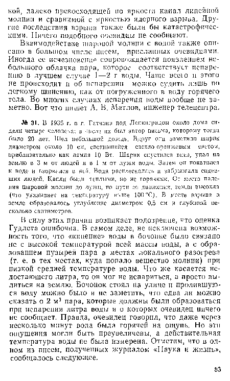 В силу этих причин возникает подозрение, что оценка Гудлета ошибочна. В самом деле, не исключена возможность того, что «кипение» воды в бочонке было связано не с высокой температурой всей массы воды, а с образованием пузырей пара в местах локального разогрева (т. е. в тех местах, куда попало вещество молнии) при низкой средней температуре воды. Что же касается недостающего литра, то он мог не испариться, а просто вылиться на землю. Бочонок стоял на улице и пролившуюся воду можно было и не заметить, что едва ли можно сказать о 2 м3 пара, которые должны были образоваться при испарении литра воды и о которых очевидец ничего не сообщает. Правда, очевидец говорил, что даже через несколько минут вода была горячей на ощупь. Но эти ощущения могли быть преувеличены, а действительная температура воды не была измерена. Отметим, что в одном из писем, полученных журналом «Наука и жизнь», сообщалось следующее.