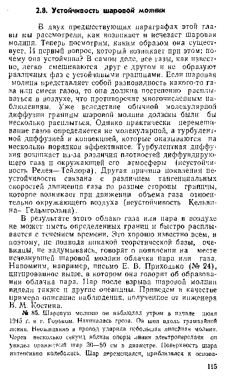 В двух предшествующих параграфах этой главы мы рассмотрели, как возникает и исчезает шаровая молния. Теперь посмотрим, каким образом она существует. И первый вопрос, который возникает при этом: почему она устойчива? В самом деле, все газы, как известно, легко смешиваются друг с другом и не образуют различных фаз с устойчивыми границами. Если шаровая молния представляет собой разновидность какого-то газа или смеси газов, то она должна постепенно расплываться в воздухе, что противоречит многочисленным наблюдениям. Уже вследствие обычной молекулярной диффузии границы шаровой молнии должны были бы несколько расплыться. Однако практически перемешивание газов определяется не молекулярной, а турбулентной диффузией и конвекцией, которые оказываются на несколько порядков эффективнее. Турбулентная диффузия возникает из-за различия плотностей диффундирующего газа и окружающей его атмосферы (неустойчивость Релея—Тейлора). Другая причина появления неустойчивости связана с различием тангенциальных скоростей движения газа по разные стороны границы, которое возникает при движении объема газа относительно окружающего воздуха (неустойчивость Кельвина—Гельмгольца).