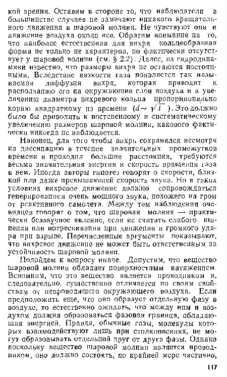 Наконец, для того чтобы вихрь сохранялся несмотря на диссипацию в течение значительных промежутков времени и проходил большие расстояния, требуются весьма значительная энергия и скорость вращения газа в нем. Иногда авторы гипотез говорят о скорости, близкой или даже превышающей скорость звука. Но в таких условиях вихревое движение должно сопровождаться генерированием очень мощного звука, похожего на гром от реактивного самолета. Между тем наблюдения очевидцев говорят о том, что шаровая молния — практически беззвучное явление, если не считать слабого шипения или потрескивания при движении и громкого удара при взрыве. Перечисленные аргументы показывают, что вихревое движение не может быть ответственным за устойчивость шаровой молнии.