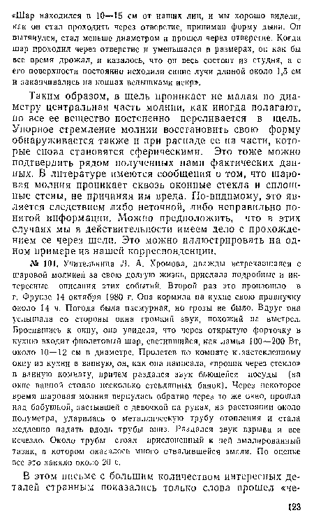 Таким образом, в щель проникает не малая по диаметру центральная часть молнии, как иногда полагают, но все ее вещество постепенно переливается в щель. Упорное стремление молнии восстановить свою форму обнаруживается также и при распаде ее на части, которые снова становятся сферическими. Это тоже можно подтвердить рядом полученных нами фактических данных. В литературе имеются сообщения о том, что шаровая молния проникает сквозь оконные стекла и сплошные стены, не причиняя им вреда. По-видимому, это является следствием либо неточной, либо неправильно понятой информации. Можно предположить, что в этих случаях мы в действительности имеем дело с прохождением ее через щели. Это можно иллюстрировать на одном примере из нашей корреспонденции.