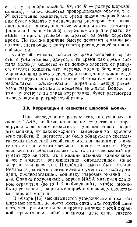 При исследовании результатов, полученных в опросе ЫАЗА, не было найдено ни существенно коррелирующих по своим свойствам групп или типов шаровых молний, ни закономерного изменения во времени этих свойств. В частности, не было обнаружено систематических изменений в свойствах молнии, например в цвете или интенсивности свечения к концу ее жизни. Если дело обстоит действительно так, то это — серьезный аргумент против того, что в молнии накоплен заложенный в нее с момента возникновения определенный запас энергии или вещества. Подобный вывод был сделан Рейлом [7], который считает это аргументом в пользу теорий, предполагающих подпитку шаровых молний извне. Однако полученный в опросе ЫАБА материал слишком ограничен (всего 112 наблюдений), чтобы можно было установить надежные корреляции между свойствами шаровой молнии.