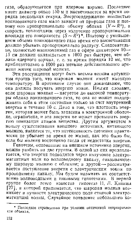 Эти рассуждения могут быть весьма веским аргументом против того, что шаровая молния имеет высокую температуру. В противном случае они доказывают, что она должна получать энергию извне. Иными словами, если шаровая молния — нагретое до высокой температуры облако ионизованного газа, то она не может поддерживать себя в этом состоянии только за счет внутренней энергии в течение 10 с. Дело в том, что плотность энергии, которая может быть запасена в электронной оболочке, ограничена, и эта энергия не может превышать энергию ионизации атомов вещества. Другим аргументом в пользу существования внешнего источника, питающего молнию, является то, что интенсивность свечения практически не убывает за время ее жизни, как это было бы, если бы молния постепенно гасла от недостатка энергии.