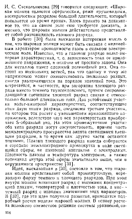 В работе [30] была высказана интересная мысль о том, что шаровая молния может быть связана с нелинейным характером проводимости газов в сильном электрическом поле. Известно, что в газовом разряде вольт-ам-перная характеристика, т. е. зависимость тока от приложенного напряжения, в отличие от простого закона Ома для металлов имеет сложный нелинейный вид. Она состоит из нескольких ветвей, так что одному и тому же напряжению может соответствовать несколько разных, иногда различающихся на порядок значений тока. Это встречается, в частности, при загорании тлеющего разряда вместо темного таунсендовского, причем сопровождающийся свечением тлеющий разряд связан с относительно большой плотностью тока. Два устойчивых участка вольт-амперной характеристики, соответствующие этим двум типам разряда, соединены третьим участком, на котором ток растет с уменьшением приложенного напряжения, вследствие чего вся характеристика приобретает Б-образный вид. На этом промежуточном участке оба типа разряда могут сосуществовать, причем часть межэлектродного пространства занята светящимся тлеющим разрядом, в то время как другие части остаются темными. Плазма тлеющего разряда иногда собирается в середине межэлектродного промежутка в виде светящейся сферы, не имеющей контактов с электродами. Плотность плазмы и температура электронов, а также потенциал внутри этой сферы значительно выше, чем в окружающем пространстве [31].