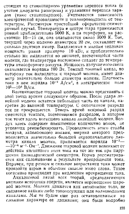 Возникновение шаровой молнии можно представить с этой точки зрения следующим образом. После удара линейной молнии остается небольшая часть ее канала, нагретая до высокой температуры. С окончанием разряда ток не прекращается. Теперь яркий искровой разряд сменяется темным, несветящимся разрядом, в котором ток течет вдоль погасшего канала линейной молнии. Воздух здесь содержит повышенное количество ионов, не успевших рекомбинировать. Проводимость этого столба воздуха, заполненного ионами, ширина которого предполагается значительно большей первоначального диаметра канала молнии, принимается порядка 10“3— —10 4 м 1 Ом 1. Движение шаровой молнии возникает от действия магнитного поля тока на тот же ток при нарушении цилиндрической симметрии. Взрыв рассматривается как схлопывание в результате прекращения тока. Впрочем, при резком и сильном возрастании тока может произойти взрыв в обычнохм смысле этого слова. Тихое погасание происходит при медленном прекращении тока.