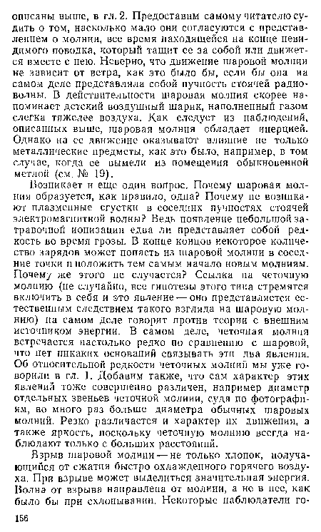 Возникает и еще один вопрос. Почему шаровая молния образуется, как правило, одна? Почему не возникают плазменные сгустки в соседних пучностях стоячей электромагнитной волны? Ведь появление небольшой затравочной ионизации едва ли представляет собой редкость во время грозы. В конце концов некоторое количество зарядов может попасть из шаровой молнии в соседние точки и положить тем самым начало новым молниям. Почему же этого не случается? Ссылка на четочную молнию (не случайно, все гипотезы этого типа стремятся включить в себя и это явление — оно представляется естественным следствием такого взгляда на шаровую молнию) на самом деле говорит против теории с внешним источником энергии. В самом деле, четочная молния встречается настолько редко по сравнению с шаровой, что нет никаких оснований связывать эти два явления. Об относительной редкости неточных молний мы уже говорили в гл. 1. Добавим также, что сам характер этих явлений тоже совершенно различен, например диаметр отдельных звеньев четочной молнии, судя по фотографиям, во много раз больше диаметра обычных шаровых молний. Резко различается и характер их движения, а также яркость, поскольку четочную молнию всегда наблюдают только с больших расстояний.