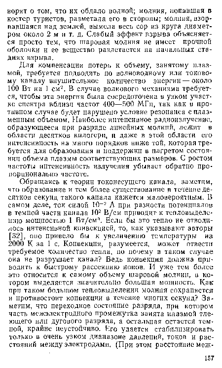 Для компенсации потерь к объему, занятому плазмой, требуется подводить по волноводному или токовому каналу внушительное количество энергии — около 100 Вт на 1 см2. В случае волнового механизма требуется, чтобы эта энергия была сосредоточена в узком участке спектра вблизи частот 400—500 МГц, так как в противном случае будет нарушено условие резонанса с плазменным объемом. Наиболее интенсивное радиоизлучение, образующееся при разряде линейных молний, лежит в области десятков килогерц, и даже в этой области его интенсивность на много порядков ниже той, которая требуется для образования и поддержки в нагретом состоянии объема плазмы соответствующих размеров. С ростом частоты интенсивность излучения убывает обратно пропорционально частоте.