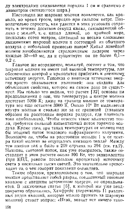 Главное же возражение, пожалуй, состоит в том, что шаровая молния не имеет той высокой температуры, для обеспечения которой и приходится прибегать к внешнему; источнику энергии. Гипотеза о внешнем источнике энергии просто оказывается излишней: она создана для объяснения свойства, которое на самом деле не существует. Мы только что видели, что расчет [32] основан на предположении о том, что температура в центре молнии достигает 5000 К; даже на границе молнии ее температура все еще остается 3000 К. Около 104 Вт выделяется внутри молнии и столько же за ее границей (главным образом на расстоянии порядка радиуса, где плотность тока наибольшая). Чтобы отвести такое количество тепла, требуется сильный конвективный поток горячего воздуха. Кроме того, при таких температурах от молнии шел бы мощный поток теплового инфракрасного излучения. Возможно ли, чтобы на расстоянии меньше 1 м от центра такой молнии не ощущалось никакого тепла? Между тем именно так и было в 269 случаях из 294 (см. гл.2). Наконец, световой поток, как уже говорилось, также составляет в этом расчете около 100 Вт, что эквивалентно (при КПД, равном нескольким процентам) источнику света в несколько тысяч свечей. Это значительно превосходит то, о чем говорят показания очевидцев.