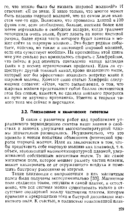 В связи с развитием работ над проблемами управляемого термоядерного синтеза наши знания о свойствах и законах удержания высокотемпературной плазмы значительно расширились. Неудивительно, что это привело к новым попыткам объяснения физической природы шаровой молнии. Идея их заключается в том, чтобы представить себе шаровую молнию как плазмоид, т. е. объем, заполненный высокотемпературной плазмой, удерживаемой собственным магнитным полем. То же самое магнитное поле, которое мешает разлету частиц плазмы, может изолировать ее от окружающего воздуха и помешать быстрому рассеянию ее энергии.