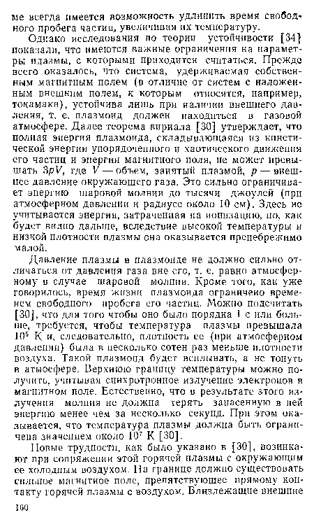 Давление плазмы в плазмоиде не должно сильно отличаться от давления газа вне его, т. е. равно атмосферному в случае шаровой молнии. Кроме того, как уже говорилось, время жизни плазмоида ограничено временем свободного пробега его частиц. Можно подсчитать [30], что для того чтобы оно было порядка 1 с или больше, требуется, чтобы температура плазмы превышала 105 К и, следовательно, плотность ее (при атмосферном давлении) была в несколько сотен раз меньше плотности воздуха. Такой плазмоид будет всплывать, а не тонуть в атмосфере. Верхнюю границу температуры можно получить, учитывая синхротронное излучение электронов в магнитном поле. Естественно, что в результате этого излучения молния не должна терять запасенную в ней энергию менее чем за несколько секунд. При этом оказывается, что температура плазмы должна быть ограничена значением около 107 К [30].