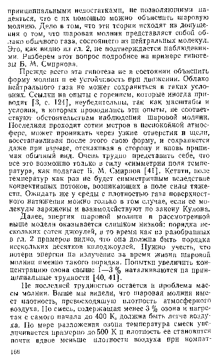 Прежде всего эта гипотеза не в состоянии объяснить форму молнии и ее устойчивость при движении. Облако нейтрального газа не может сохраниться в таких условиях. Ссылки на опыты с горением, которые иногда приводят [3, с. 124], неубедительны, так как масштабы и условия, в которых проводились эти опыты, не соответствуют обстоятельствам наблюдения шаровой молнии. Последняя проходит сотни метров в неспокойной атмосфере, может проникать через узкие отверстия и щели, восстанавливая после этого свою форму, и сохраняется даже при взрыве, отскакивая в сторону и вновь принимая обычный вид. Очень трудно представить себе, что все это возможно только в силу «симметрии поля температур», как полагает Б. М. Смирнов [41]. Кстати, поле температур как раз не будет симметричным вследствие конвективных потоков, возникающих в поле силы тяжести. Ожидать же у среды с плотностью газа поверхностного натяжения можно только в том случае, если ее молекулы заряжены и взаимодействуют по закону Кулона.